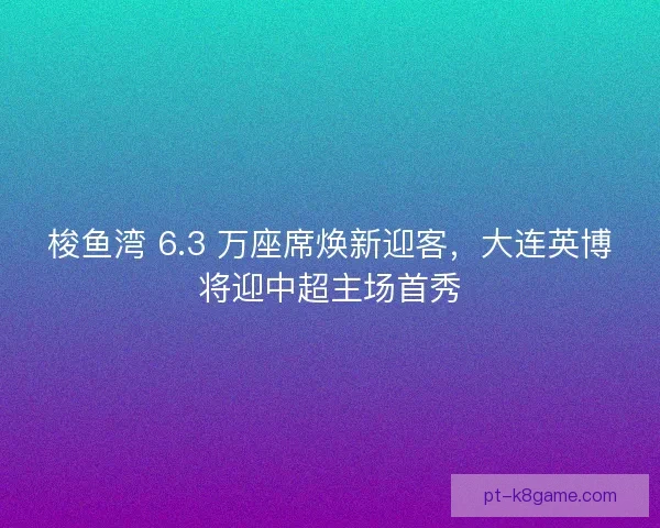 梭鱼湾 6.3 万座席焕新迎客，大连英博将迎中超主场首秀