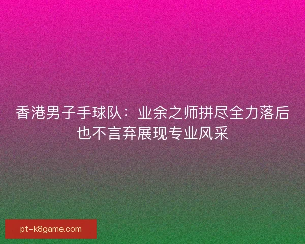 香港男子手球队：业余之师拼尽全力落后也不言弃展现专业风采