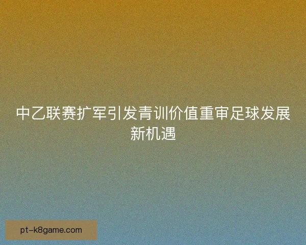 中乙联赛扩军引发青训价值重审足球发展新机遇