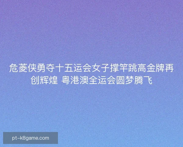 危菱侠勇夺十五运会女子撑竿跳高金牌再创辉煌 粤港澳全运会圆梦腾飞